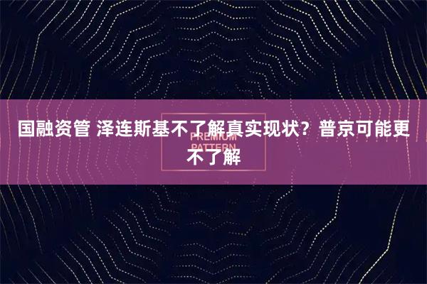 国融资管 泽连斯基不了解真实现状？普京可能更不了解