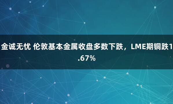 金诚无忧 伦敦基本金属收盘多数下跌，LME期铜跌1.67%