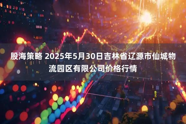 股海策略 2025年5月30日吉林省辽源市仙城物流园区有限公司价格行情