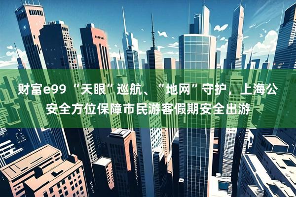 财富e99 “天眼”巡航、“地网”守护，上海公安全方位保障市民游客假期安全出游