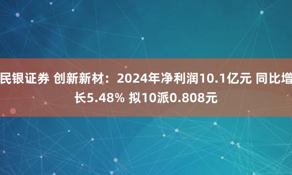 民银证券 创新新材：2024年净利润10.1亿元 同比增长5.48% 拟10派0.808元
