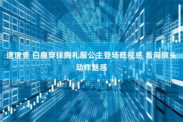 速速查 白鹿穿抹胸礼服公主登场既视感 看向镜头动作魅惑