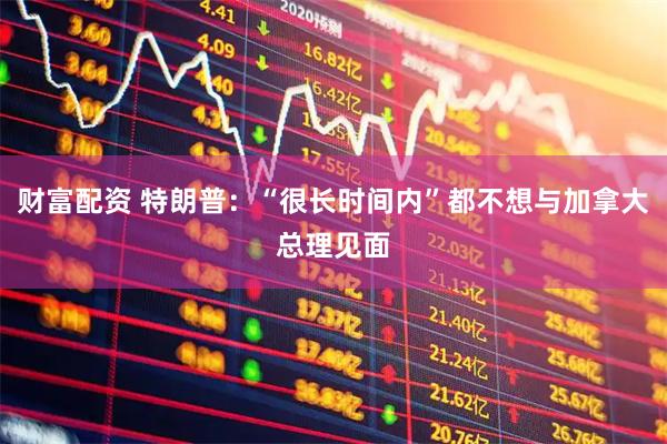 财富配资 特朗普:“很长时间内”都不想与加拿大总理见面