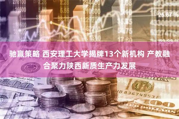 驰赢策略 西安理工大学揭牌13个新机构 产教融合聚力陕西新质生产力发展