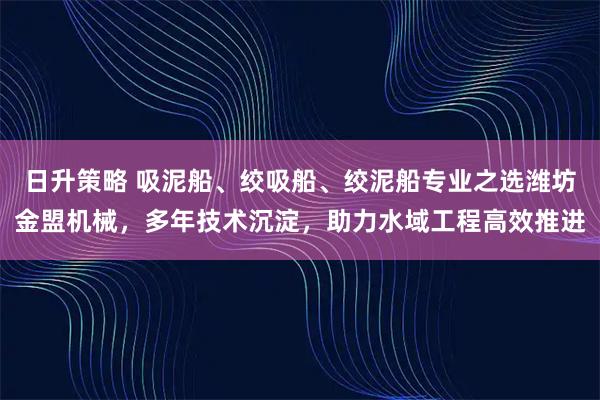 日升策略 吸泥船、绞吸船、绞泥船专业之选潍坊金盟机械,多年技术沉淀,助力水域工程高效推进
