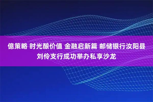 億策略 时光酿价值 金融启新篇 邮储银行汝阳县刘伶支行成功举办私享沙龙