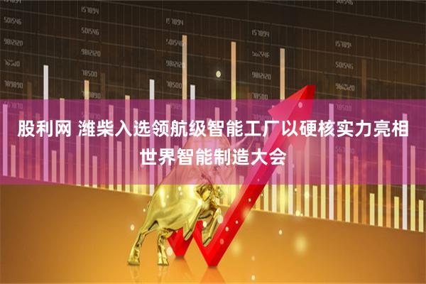 股利网 潍柴入选领航级智能工厂以硬核实力亮相世界智能制造大会