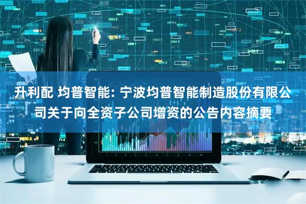 升利配 均普智能: 宁波均普智能制造股份有限公司关于向全资子公司增资的公告内容摘要