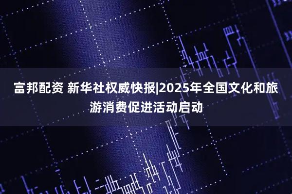 富邦配资 新华社权威快报|2025年全国文化和旅游消费促进活动启动