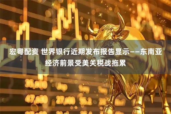 宏粤配资 世界银行近期发布报告显示——东南亚经济前景受美关税战拖累