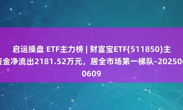 启运操盘 ETF主力榜 | 财富宝ETF(511850)主力资金净流出2181.52万元，居全市场第一梯队-20250609