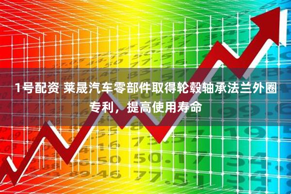 1号配资 莱晟汽车零部件取得轮毂轴承法兰外圈专利，提高使用寿命