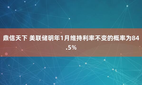 鼎信天下 美联储明年1月维持利率不变的概率为84.5%