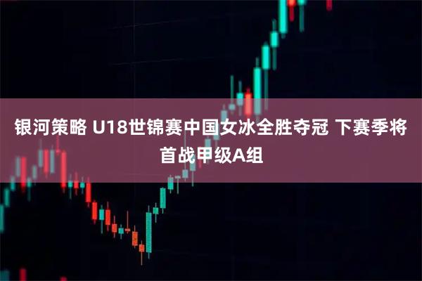 银河策略 U18世锦赛中国女冰全胜夺冠 下赛季将首战甲级A组
