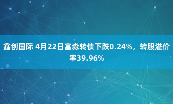 鑫创国际 4月22日富淼转债下跌0.24%，转股溢价率39.96%
