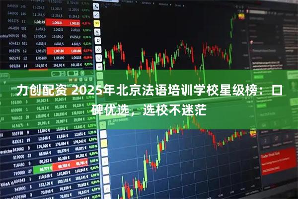 力创配资 2025年北京法语培训学校星级榜：口碑优选，选校不迷茫