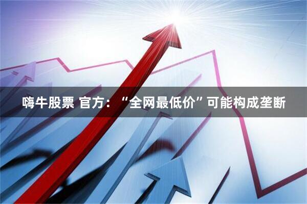 嗨牛股票 官方：“全网最低价”可能构成垄断