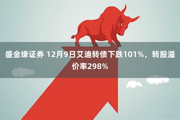 盛金缘证券 12月9日艾迪转债下跌101%，转股溢价率298%