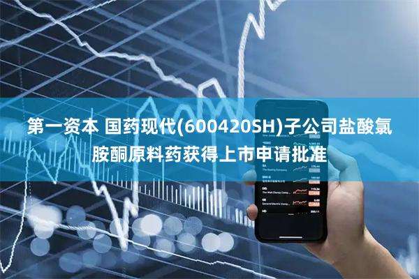 第一资本 国药现代(600420SH)子公司盐酸氯胺酮原料药获得上市申请批准