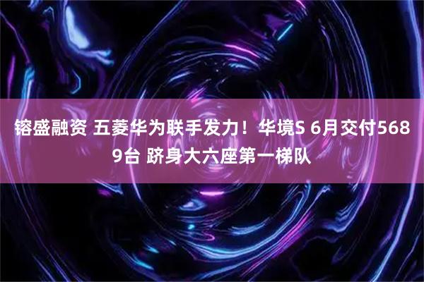 镕盛融资 五菱华为联手发力！华境S 6月交付5689台 跻身大六座第一梯队