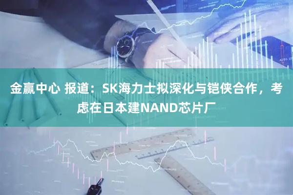 金赢中心 报道：SK海力士拟深化与铠侠合作，考虑在日本建NAND芯片厂